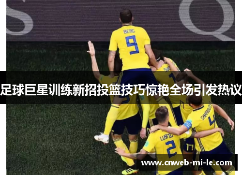 足球巨星训练新招投篮技巧惊艳全场引发热议