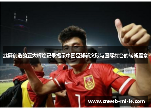 武磊创造的五大辉煌记录揭示中国足球新突破与国际舞台的崭新篇章